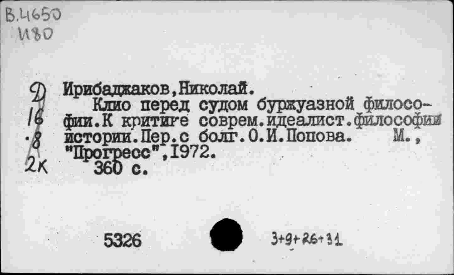 ﻿Б.ЦЬб'О иго
О} Ирибаджаков, Николай.
Клио перед судом буржуазной филосо-/о фин.К критике соврем.идеалист.философии .г истории.Пер.с болт.0.И.Попова.	М.,
& "ПЖ?"’1972-
5326
3^36* И